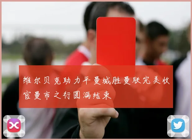 维尔贝克助力平曼城胜曼联完美收官曼市之行圆满结束