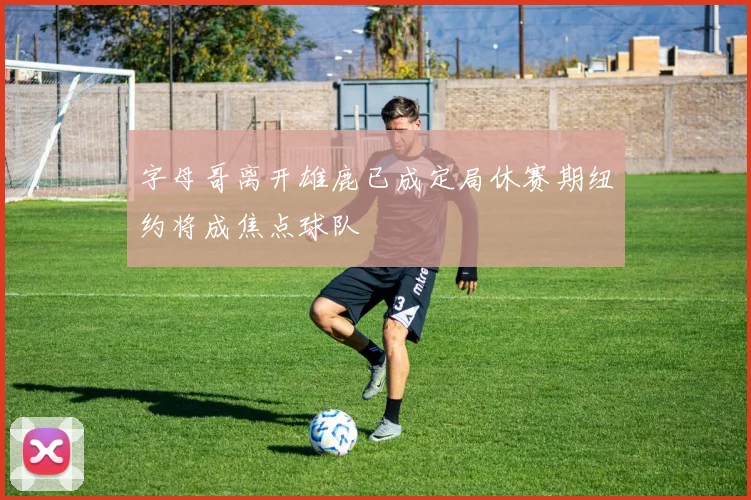 字母哥离开雄鹿已成定局休赛期纽约将成焦点球队