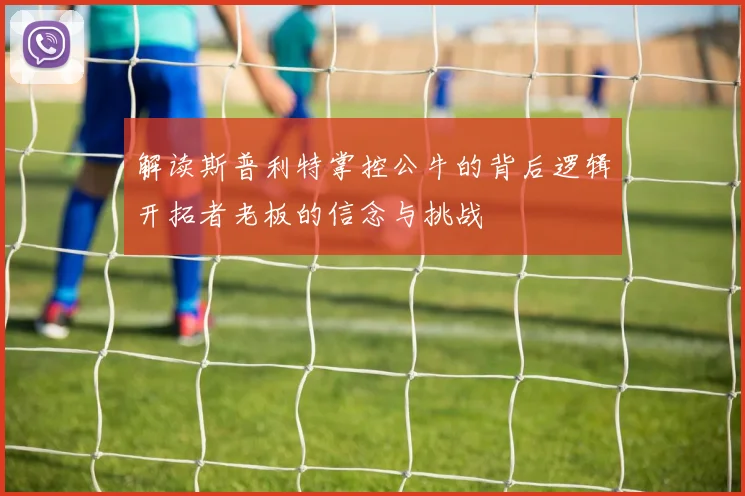 解读斯普利特掌控公牛的背后逻辑开拓者老板的信念与挑战