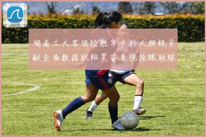 湖南工大客场险胜华中科大柳锐贡献全面数据欧阳昊睿表现抢眼助球队取胜