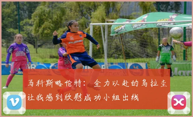 马科斯略伦特：全力以赴的乌拉圭让我感到欣慰成功小组出线
