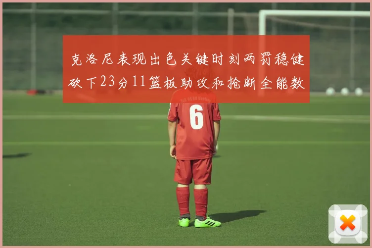 克洛尼表现出色关键时刻两罚稳健砍下23分11篮板助攻和抢断全能数据