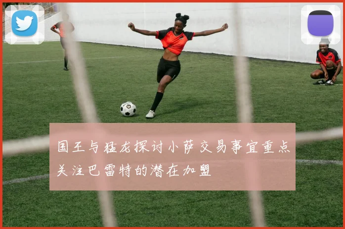 国王与猛龙探讨小萨交易事宜重点关注巴雷特的潜在加盟