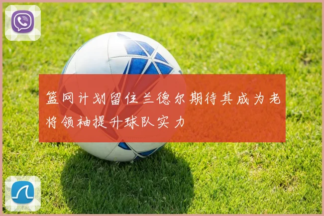 篮网计划留住兰德尔期待其成为老将领袖提升球队实力