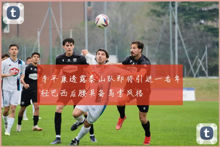 李平康透露泰山队即将引进一名年轻巴西后腰具备乌索风格
