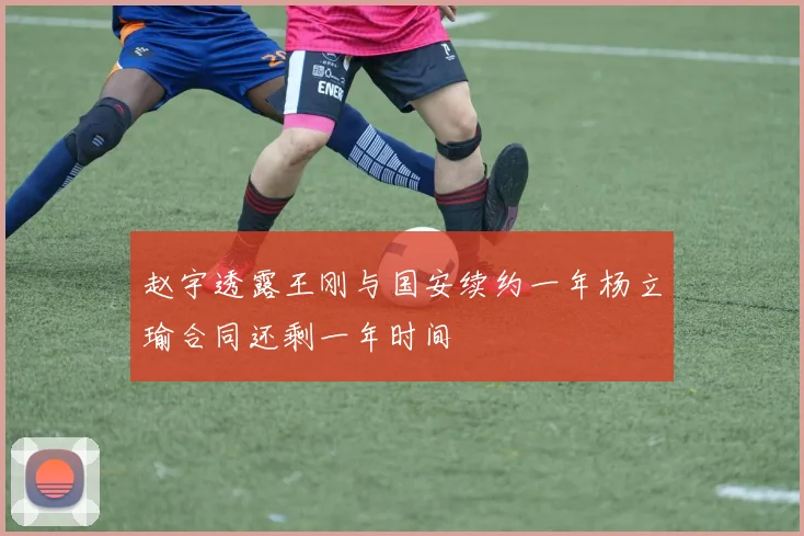 赵宇透露王刚与国安续约一年杨立瑜合同还剩一年时间