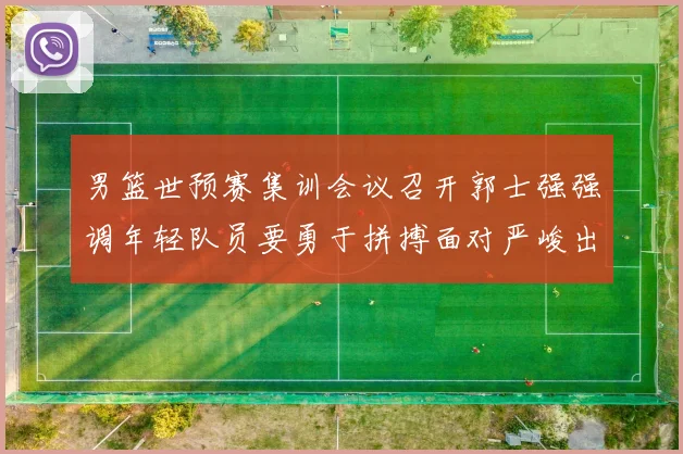 男篮世预赛集训会议召开郭士强强调年轻队员要勇于拼搏面对严峻出线形势