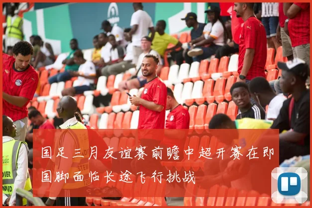国足三月友谊赛前瞻中超开赛在即国脚面临长途飞行挑战