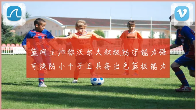 篮网主帅称沃尔夫积极防守能力强可换防小个子且具备出色篮板能力