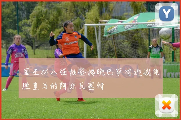 国王杯八强抽签揭晓巴萨将迎战刚胜皇马的阿尔瓦塞特