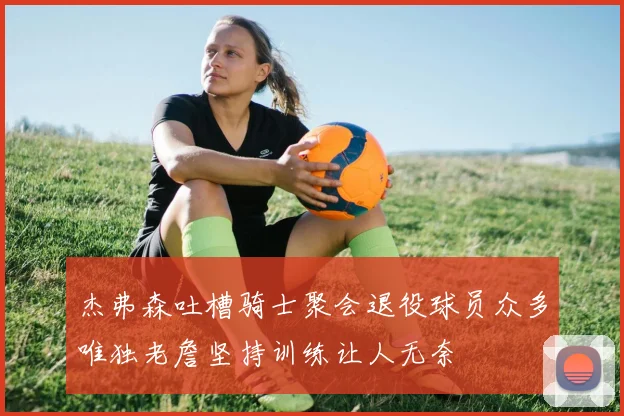 杰弗森吐槽骑士聚会退役球员众多唯独老詹坚持训练让人无奈