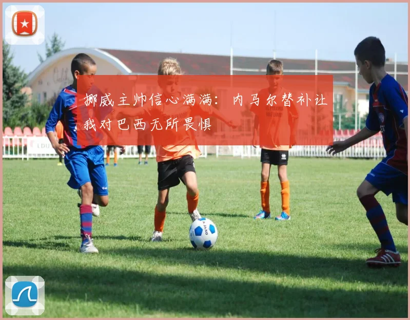 挪威主帅信心满满：内马尔替补让我对巴西无所畏惧