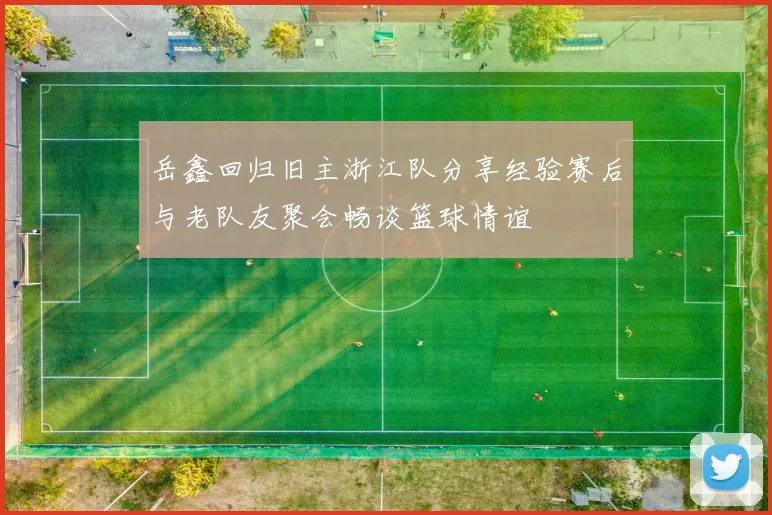 岳鑫回归旧主浙江队分享经验赛后与老队友聚会畅谈篮球情谊