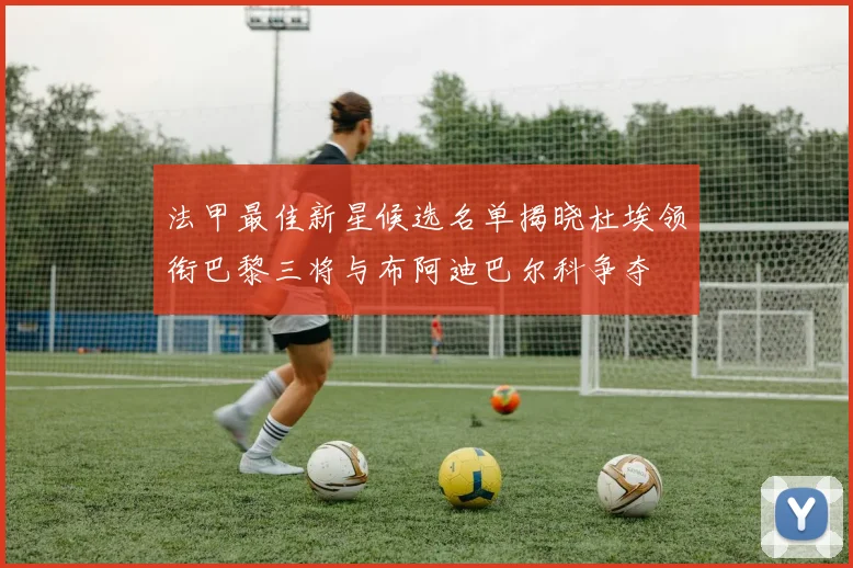 法甲最佳新星候选名单揭晓杜埃领衔巴黎三将与布阿迪巴尔科争夺