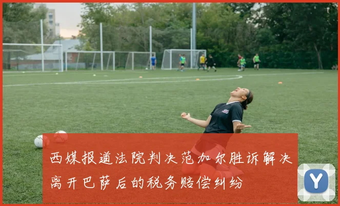 西媒报道法院判决范加尔胜诉解决离开巴萨后的税务赔偿纠纷