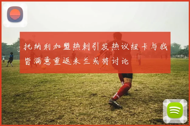 托纳利加盟热刺引发热议纽卡与我皆满意重返米兰或将讨论