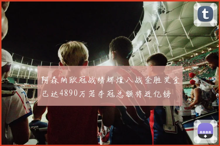 阿森纳欧冠战绩辉煌八战全胜奖金已达4890万若夺冠总额将近亿镑