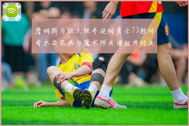 詹姆斯与欧文联手逆转勇士73胜传奇水花兄弟与魔术师共谱经典对决