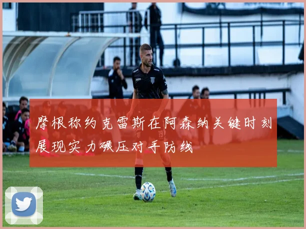 摩根称约克雷斯在阿森纳关键时刻展现实力碾压对手防线