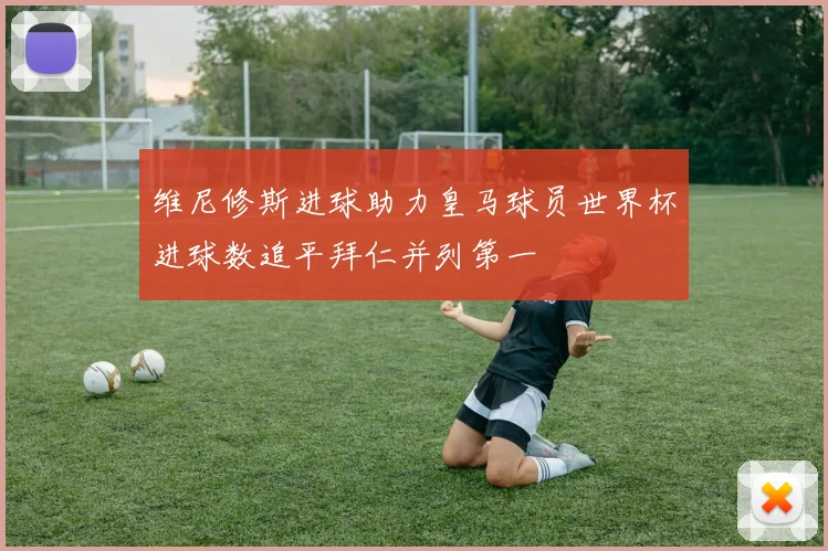 维尼修斯进球助力皇马球员世界杯进球数追平拜仁并列第一