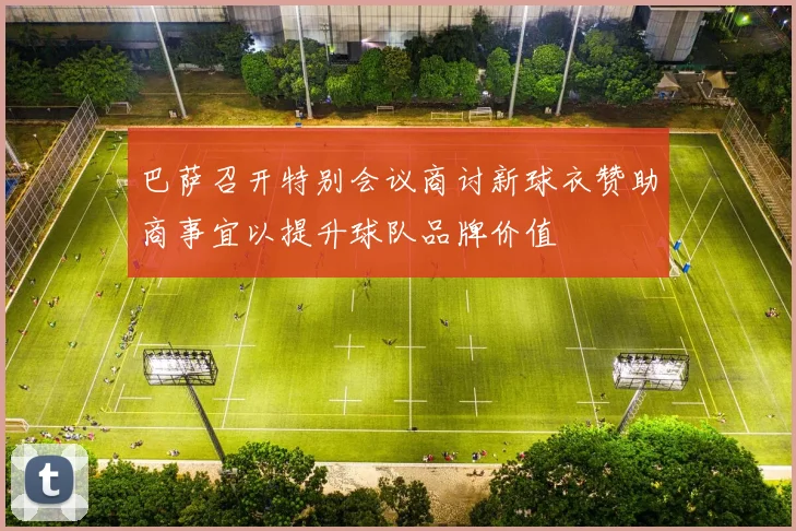 巴萨召开特别会议商讨新球衣赞助商事宜以提升球队品牌价值