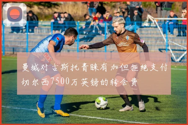 曼城对古斯托青睐有加但拒绝支付切尔西7500万英镑的转会费